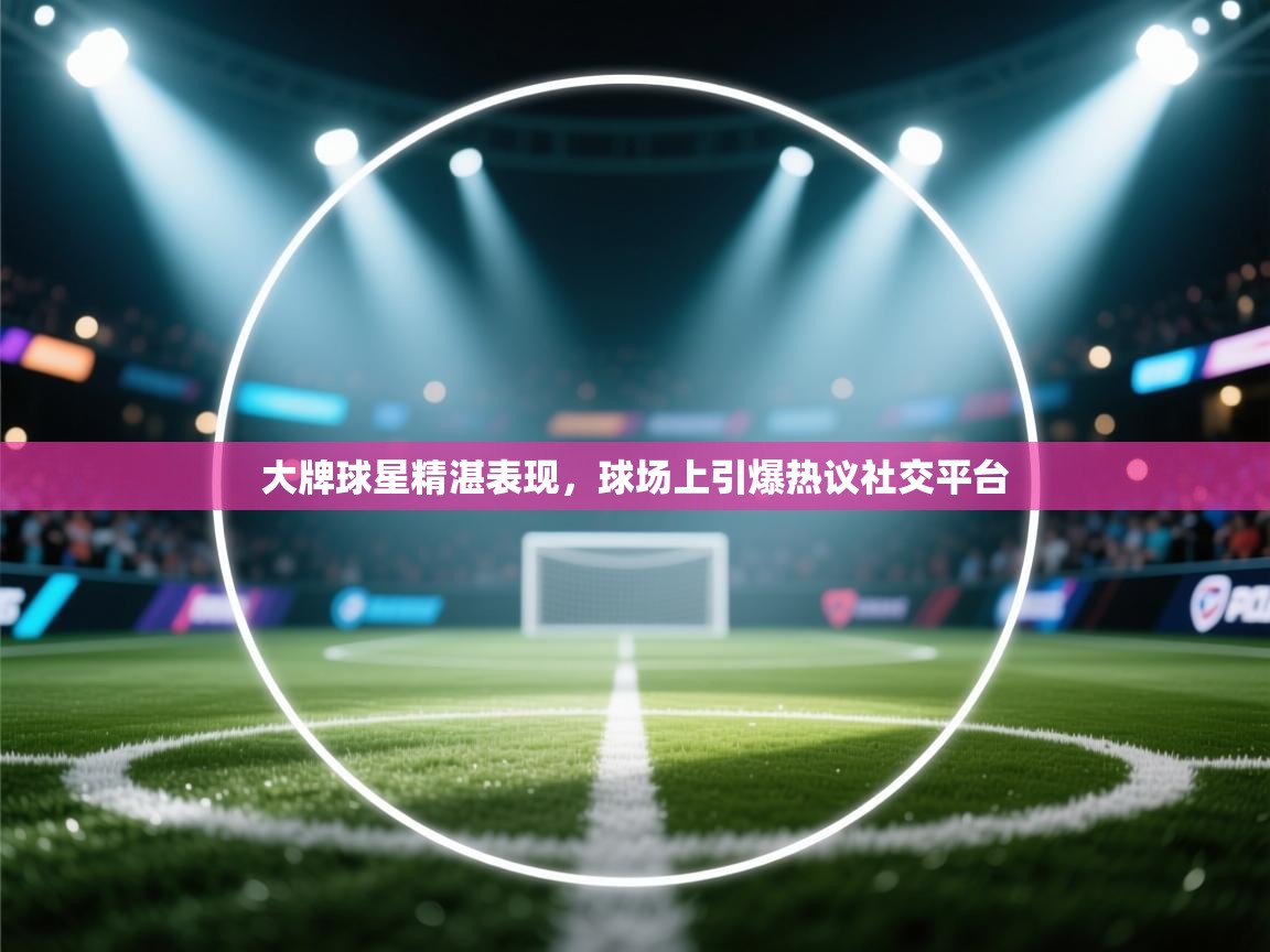 开云邀请码-大牌球星精湛表现，球场上引爆热议社交平台  第3张