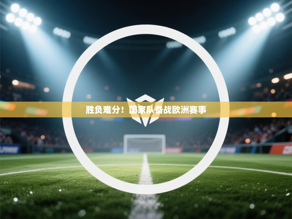 开云体育app下载链接-胜负难分！国家队备战欧洲赛事  第4张